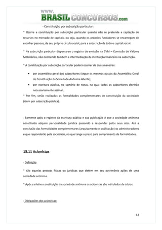 53
- Constituição por subscrição particular:
* Ocorre a constituição por subscrição particular quando não se pretende a captação de
recursos no mercado de capitais, ou seja, quando os próprios fundadores se encarregam de
escolher pessoas, de seu próprio círculo social, para a subscrição de todo o capital social.
* Na subscrição particular dispensa-se o registro de emissão na CVM – Comissão de Valores
Mobiliários, não ocorrendo também a intermediação de instituição financeira na subscrição.
* A constituição por subscrição particular poderá ocorrer de duas maneiras:
• por assembléia geral dos subscritores (segue os mesmos passos da Assembléia Geral
de Constituição da Sociedade Anônima Aberta);
• por escritura pública, no cartório de notas, na qual todos os subscritores deverão
necessariamente assinar.
* Por fim, serão realizadas as formalidades complementares de constituição da sociedade
(idem por subscrição pública).
- Somente após o registro da escritura pública e sua publicação é que a sociedade anônima
constituída adquire personalidade jurídica passando a responder pelos seus atos. Até a
conclusão das formalidades complementares (arquivamento e publicação) os administradores
é que responderão pela sociedade, no que tange a prazo para cumprimento de formalidades.
13.11 Acionistas
- Definição:
* são aquelas pessoas físicas ou jurídicas que detém em seu patrimônio ações de uma
sociedade anônima.
* Após a efetiva constituição da sociedade anônima os acionistas são intitulados de sócios.
- Obrigações dos acionistas:
 
