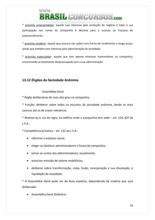 56
* acionista empreendedor: aquele cujo interesse pela condução do negócio é total, e sua
participação nos rumos da companhia é decisiva para o sucesso ou fracasso do
empreendimento.
* acionista rendeiro: aquele que procura nas ações uma forma de rendimento a longo prazo,
sendo que também tem interesse pela administração da sociedade.
* acionista especulador: aquele que tem apenas interesse momentâneo na companhia,
encontrando-se totalmente despreocupado com a sua administração.
13.12 Órgãos da Sociedade Anônima
- Assembléia Geral
* Órgão deliberativo de mais alto grau na companhia.
* Função: deliberar sobre todos os assuntos da sociedade anônima, desde os mais
comuns até os de maior relevância.
* Realizar-se-á, via de regra, no edifício onde a companhia tem sede – art. 124, §2º da
L.S.A.
* Competência privativa – art. 122 da L.S.A.:
• reformar o estatuto social;
• eleger ou destituir administradores e fiscais da companhia;
• tomar as contas dos administradores, anualmente;
• autorizar emissão de valores mobiliários;
• deliberar sobre transformação, cisão, fusão, incorporação e sua dissolução, e
liquidação da sociedade.
* A Assembléia Geral pode ser de duas espécies, dependendo da matéria que será
deliberada:
• Assembléia Geral Ordinária:
 
