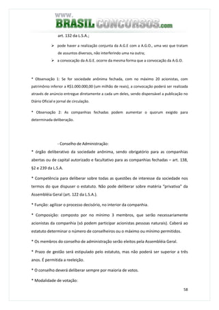 58
art. 132 da L.S.A.;
pode haver a realização conjunta da A.G.E com a A.G.O., uma vez que tratam
de assuntos diversos, não interferindo uma na outra;
a convocação da A.G.E. ocorre da mesma forma que a convocação da A.G.O.
* Observação 1: Se for sociedade anônima fechada, com no máximo 20 acionistas, com
patrimônio inferior a R$1.000.000,00 (um milhão de reais), a convocação poderá ser realizada
através de anúncio entregue diretamente a cada um deles, sendo dispensável a publicação no
Diário Oficial e jornal de circulação.
* Observação 2: As companhias fechadas podem aumentar o quorum exigido para
determinada deliberação.
- Conselho de Administração:
* órgão deliberativo da sociedade anônima, sendo obrigatório para as companhias
abertas ou de capital autorizado e facultativo para as companhias fechadas – art. 138,
§2 e 239 da L.S.A.
* Competência para deliberar sobre todas as questões de interesse da sociedade nos
termos do que dispuser o estatuto. Não pode deliberar sobre matéria “privativa” da
Assembléia Geral (art. 122 da L.S.A.).
* Função: agilizar o processo decisório, no interior da companhia.
* Composição: composto por no mínimo 3 membros, que serão necessariamente
acionistas da companhia (só podem participar acionistas pessoas naturais). Caberá ao
estatuto determinar o número de conselheiros ou o máximo ou mínimo permitidos.
* Os membros do conselho de administração serão eleitos pela Assembléia Geral.
* Prazo de gestão será estipulado pelo estatuto, mas não poderá ser superior a três
anos. É permitida a reeleição.
* O conselho deverá deliberar sempre por maioria de votos.
* Modalidade de votação:
 