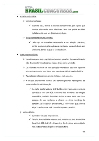 59
• votação majoritária:
eleição em chapas:
acionista opta, dentre as equipes concorrentes, por aquela que
melhor represente seus interesses, sem que possa escolher
isoladamente cada um dos seus membros.
eleição em candidaturas isoladas:
cada vaga do conselho corresponde a uma eleição diferente,
sendo o acionista chamado para manifestar sua preferência por
um nome, dentre os que se candidataram.
• Votação proporcional:
os votos recaem sobre candidatos isolados, para fins de preenchimento
não de um determinado cargo, mas do órgão como um todo.
Os acionistas recebem um voto por ação votante que possuem e podem
concentrar todos os seus votos num mesmo candidato ou distribuí-los.
Apurados os votos consideram-se eleitos os mais votados.
A votação proporcional tende a uma composição mais heterogênea de
um conselho de administração.
Exemplo: capital votante distribuído entre 2 acionistas: Antônio
com 60% e José com 40%. Conselho de 5 membros. Na votação
majoritária, Antônio depositará todos os seus votos nas cinco
pessoas de sua confiança, e elegerá os cinco membros do
conselho. Já na votação proporcional, a tendência é que Antônio
eleja 3 candidatos e José 2 membros para o conselho.
voto múltiplo:
espécie de votação proporcional.
Exceção à modalidade adotada pelo estatuto ou pela Assembléia
Geral (art. 141 da L.S.A.). O exercício do direito ao voto múltiplo
não pode ser obstado por norma estatutária.
 