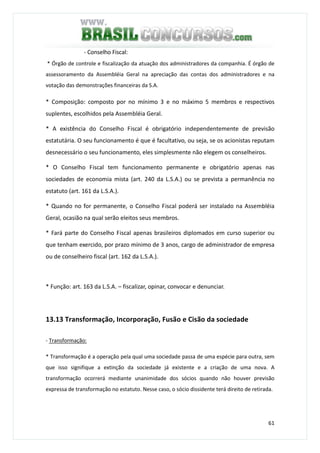 61
- Conselho Fiscal:
* Órgão de controle e fiscalização da atuação dos administradores da companhia. É órgão de
assessoramento da Assembléia Geral na apreciação das contas dos administradores e na
votação das demonstrações financeiras da S.A.
* Composição: composto por no mínimo 3 e no máximo 5 membros e respectivos
suplentes, escolhidos pela Assembléia Geral.
* A existência do Conselho Fiscal é obrigatório independentemente de previsão
estatutária. O seu funcionamento é que é facultativo, ou seja, se os acionistas reputam
desnecessário o seu funcionamento, eles simplesmente não elegem os conselheiros.
* O Conselho Fiscal tem funcionamento permanente e obrigatório apenas nas
sociedades de economia mista (art. 240 da L.S.A.) ou se prevista a permanência no
estatuto (art. 161 da L.S.A.).
* Quando no for permanente, o Conselho Fiscal poderá ser instalado na Assembléia
Geral, ocasião na qual serão eleitos seus membros.
* Fará parte do Conselho Fiscal apenas brasileiros diplomados em curso superior ou
que tenham exercido, por prazo mínimo de 3 anos, cargo de administrador de empresa
ou de conselheiro fiscal (art. 162 da L.S.A.).
* Função: art. 163 da L.S.A. – fiscalizar, opinar, convocar e denunciar.
13.13 Transformação, Incorporação, Fusão e Cisão da sociedade
- Transformação:
* Transformação é a operação pela qual uma sociedade passa de uma espécie para outra, sem
que isso signifique a extinção da sociedade já existente e a criação de uma nova. A
transformação ocorrerá mediante unanimidade dos sócios quando não houver previsão
expressa de transformação no estatuto. Nesse caso, o sócio dissidente terá direito de retirada.
 