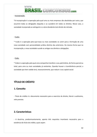 62
- Incorporação:
*A incorporação é a operação pela qual uma ou mais empresas são absolvidas por outra, que
assumirá todas as obrigações daquelas e as sucederá em todos os direitos. Nesse caso, a
sociedade incorporada se extinguirá e o sócio dissidente terá direito de retirada.
- Fusão:
* Fusão é a operação pela qual duas ou mais sociedades se unem para a formação de uma
nova sociedade com personalidade jurídica distinta das anteriores. Da mesma forma que na
incorporação, a nova sociedade sucede as antigas nos direitos e obrigações.
- Cisão:
* Cisão é a operação pela qual uma companhia transfere o seu patrimônio, de forma parcial ou
total, para uma ou mais sociedades já existentes. Quando houver a transferência parcial, a
sociedade que tiver cedido terá, necessariamente, que reduzir o seu capital social.
TÍTULO DE CRÉDITO
1. Conceito
- Título de crédito é o documento necessário para o exercício do direito, literal e autônomo,
nele previsto.
2. Características
- A doutrina, predominantemente, aponta três requisitos invariáveis necessário para a
existência do título de crédito, quais sejam:
 
