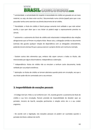 63
* cartularidade: a cartularidade diz respeito à necessidade do crédito ser gravado em um meio
material, ou seja, ele deve estar escrito / documentado numa cártula (papel) para que o seu
possuidor tenha como exercitar seu direito decorrente de tal crédito.
* literalidade: o título de crédito é literal porque somente terá validade o que nele estiver
escrito, o que quer dizer que o seu titular só poderá exigir o expressamente previsto na
cártula.
* autonomia: a autonomia do título de crédito está relacionada à independência das relações
obrigacionais que se firmam no próprio título. Nesse caso, a obrigação contida no documento
(cártula) não guarda qualquer relação de dependência com as obrigações antecedentes,
podendo terceiro de boa-fé que o possua exercer o próprio direito sem nenhuma restrição.
- Existem outros dois elementos que, embora não sejam comuns a todos os títulos, são
mencionados por alguns doutrinadores: independência e abstração.
* independência: títulos de crédito não se vinculam a nenhum outro documento, tendo
validade por sua própria existência.
* abstração: os títulos de crédito se tornam abstratos quando posto em circulação, vez que o
seu titular pode não ter contratado com o seu emissor.
3. Inoponibilidade de exceções pessoais
- O Código Civil (art. 916) e a Lei Uniforme (art. 17), visando garantir a autonomia do título de
crédito e sua livre circulação, fizeram previsão da impossibilidade do devedor opor ao
portador, terceiro de boa-fé, exceções pertinentes à relação entre ele e o seu credor
originário.
- De acordo com a legislação, tais exceções pessoais só podem ser suscitadas quando o
portador do título o obtiver de má-fé.
 