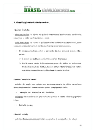 64
4. Classificação do título de crédito:
- Quanto à circulação:
* títulos ao portador: são aqueles nos quais os emitentes não identificam seus beneficiários,
presumindo-se credor aquele que detiver a posse.
* títulos nominativos: são aqueles no quais os emitentes identificam seus beneficiários, sendo
necessário para sua transferência o endosso pelo antigo credor ao seu sucessor.
• Os títulos nominativos podem se apresentar de duas formas: à ordem e não à
ordem.
À ordem: são os títulos nominativos passíveis de endosso.
Não à ordem: são os títulos nominativos que não podem ser endossados,
limitando a circulação do título. Quando o título não for endossável, ele terá
que conter, necessariamente, cláusula expressa não à ordem.
- Quanto à natureza de crédito:
* próprios: são aqueles que traduzem uma verdadeira operação de crédito, na qual uma
pessoa empresta a outra uma determinada quantia para pagamento futuro.
• Exemplo: nota promissória, letra de câmbio.
* impróprios: são aqueles que não apresenam uma operação de crédito, sendo seu pagamento
à vista.
• Exemplo: cheque.
- Quanto à emissão:
* abstratos: são aqueles que se desvinculam por completo da causa que lhes deu origem.
 