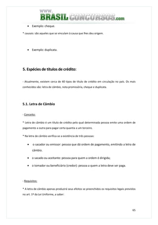 65
• Exemplo: cheque.
* causais: são aqueles que se vinculam à causa que lhes deu origem.
• Exemplo: duplicata.
5. Espécies de títulos de crédito:
- Atualmente, existem cerca de 40 tipos de título de crédito em circulação no país. Os mais
conhecidos são: letra de câmbio, nota promissória, cheque e duplicata.
5.1. Letra de Câmbio
- Conceito:
* Letra de câmbio é um título de crédito pelo qual determinada pessoa emite uma ordem de
pagamento a outra para pagar certa quantia a um terceiro.
* Na letra de câmbio verifica-se a existência de três pessoas:
• o sacador ou emissor: pessoa que dá ordem de pagamento, emitindo a letra de
câmbio.
• o sacado ou aceitante: pessoa para quem a ordem é dirigida;
• o tomador ou beneficiário (credor): pessoa a quem a letra deve ser paga.
- Requisitos:
* A letra de câmbio apenas produzirá seus efeitos se preenchidos os requisitos legais previstos
no art. 1º da Lei Uniforme, a saber:
 