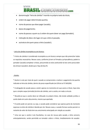 66
• denominação “letra de câmbio” inserida no próprio texto do título;
• ordem de pagar determinada quantia;
• nome da pessoa que deve pagar (sacado);
• época do pagamento;
• nome da pessoa a quem ou à ordem de quem dever ser paga (tomador);
• indicação da data e do lugar em que a letra é passada;
• assinatura de quem passa a letra (sacador);
- Letra de câmbio incompleta ou em branco:
* A letra de câmbio é considerada incompleta ou em branco sempre que não preencher todos
os requisitos necessários. Nesses casos, conforme já tem se firmado a jurisprudência, poderá o
portador (sacado) completar o título, presumindo-se estar praticando tal ato como procurador
do emissor (sacador), desde que o faça de boa fé.
- Aceite:
* Aceite é o ato por meio do qual o sacado se compromete a realizar o pagamento da quantia
indicada na letra de câmbio, dentro do prazo especificado (art.28 da Lei 57.663/66).
* A obrigação do sacado passa a existir apenas no momento em que assina o título, haja vista
que o simples saque (emissão) da letra de câmbio, sem o aceite, em nada o vincula.
* Ressalta-se que o aceite deve ser efetuado no próprio título, não tendo validade jurídica o
aceite dado em outro documento, mesmo que apartado.
* O aceite pode ser parcial, ou seja, o sacado pode considerar que apenas parte do montante
expresso na letra de câmbio é devido por ele. Nesses casos, o sacado fornece aceite parcial e o
restante do valor do título tem seu vencimento antecipado em relação ao sacador.
* Uma vez que o aceite é ato facultativo, no caso de recusa pelo sacado, a letra vencerá,
antecipadamente, sendo permitido ao tomador cobrar o título, imediatamente do sacador.
 