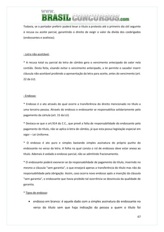 67
Todavia, se o portador preferir poderá levar o título a protesto até o primeiro dia útil seguinte
à recusa ou aceite parcial, garantindo o direito de exigir o valor da dívida dos coobrigados
(endossantes e avalistas).
- Letra não-aceitável:
* A recusa total ou parcial da letra de câmbio gera o vencimento antecipado do valor nela
contido. Desta feita, visando evitar o vencimento antecipado, a lei permite o sacador inserir
cláusula não-aceitável proibindo a apresentação da letra para aceite, antes do vencimento (art.
22 da LU).
- Endosso:
* Endosso é o ato através do qual ocorre a transferência do direito mencionado no título a
uma terceira pessoa. Através do endosso o endossante se responsabiliza solidariamente pelo
pagamento da cártula (art. 15 da LU).
* Destaca-se que o art.914 do C.C., que prevê a falta de responsabilidade do endossante pelo
pagamento do título, não se aplica à letra de câmbio, já que esta possui legislação especial em
vigor – Lei Uniforme.
* O endosso é ato puro e simples bastando simples assinatura do próprio punho do
endossante no verso da letra. A folha na qual consta o rol de endossos deve estar anexa ao
título. Ademais é vedado o endosso parcial, não se admitindo fracionamento.
* O endossante poderá exonerar-se da responsabilidade de pagamento do título, inserindo no
mesmo a cláusula "sem garantia", o que ensejará apenas a transferência do título mas não da
responsabilidade pela obrigação. Assim, caso ocorra novo endosso após a inserção da cláusula
"sem garantia", o endossante que havia proibido tal ocorrência se desvincula da qualidade de
garantia.
* Tipos de endosso:
• endosso em branco: é aquele dado com a simples assinatura do endossante no
verso do título sem que haja indicação da pessoa a quem o título foi
 