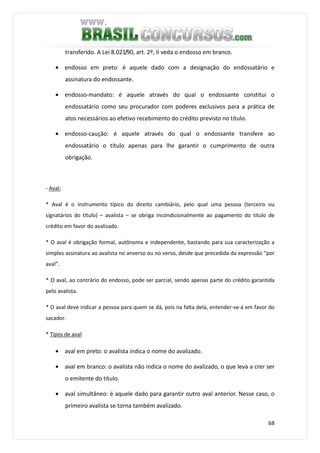 68
transferido. A Lei 8.021/90, art. 2º, II veda o endosso em branco.
• endosso em preto: é aquele dado com a designação do endossatário e
assinatura do endossante.
• endosso-mandato: é aquele através do qual o endossante constitui o
endossatário como seu procurador com poderes exclusivos para a prática de
atos necessários ao efetivo recebimento do crédito previsto no título.
• endosso-caução: é aquele através do qual o endossante transfere ao
endossatário o título apenas para lhe garantir o cumprimento de outra
obrigação.
- Aval:
* Aval é o instrumento típico do direito cambiário, pelo qual uma pessoa (terceiro ou
signatários do título) – avalista – se obriga incondicionalmente ao pagamento do título de
crédito em favor do avalizado.
* O aval é obrigação formal, autônoma e independente, bastando para sua caracterização a
simples assinatura ao avalista no anverso ou no verso, desde que precedida da expressão “por
aval”.
* O aval, ao contrário do endosso, pode ser parcial, sendo apenas parte do crédito garantida
pelo avalista.
* O aval deve indicar a pessoa para quem se dá, pois na falta dela, entender-se-á em favor do
sacador.
* Tipos de aval:
• aval em preto: o avalista indica o nome do avalizado.
• aval em branco: o avalista não indica o nome do avalizado, o que leva a crer ser
o emitente do título.
• aval simultâneo: é aquele dado para garantir outro aval anterior. Nesse caso, o
primeiro avalista se torna também avalizado.
 