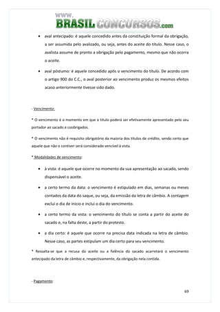 69
• aval antecipado: é aquele concedido antes da constituição formal da obrigação,
a ser assumida pelo avalizado, ou seja, antes do aceite do título. Nesse caso, o
avalista assume de pronto a obrigação pelo pagamento, mesmo que não ocorra
o aceite.
• aval póstumo: é aquele concedido após o vencimento do título. De acordo com
o artigo 900 do C.C., o aval posterior ao vencimento produz os mesmos efeitos
acaso anteriormente tivesse sido dado.
- Vencimento:
* O vencimento é o momento em que o título poderá ser efetivamente apresentado pelo seu
portador ao sacado e coobrigados.
* O vencimento não é requisito obrigatório da maioria dos títulos de crédito, sendo certo que
aquele que não o contiver será considerado vencível à vista.
* Modalidades de vencimento:
• à vista: é aquele que ocorre no momento da sua apresentação ao sacado, sendo
dispensável o aceite.
• a certo termo da data: o vencimento é estipulado em dias, semanas ou meses
contados da data do saque, ou seja, da emissão da letra de câmbio. A contagem
exclui o dia de início e inclui o dia do vencimento.
• a certo termo da vista: o vencimento do título se conta a partir do aceite do
sacado e, na falta deste, a partir do protesto.
• a dia certo: é aquele que ocorre na precisa data indicada na letra de câmbio.
Nesse caso, as partes estipulam um dia certo para seu vencimento.
* Ressalta-se que a recusa do aceite ou a falência do sacado acarretará o vencimento
antecipado da letra de câmbio e, respectivamente, da obrigação nela contida.
- Pagamento:
 