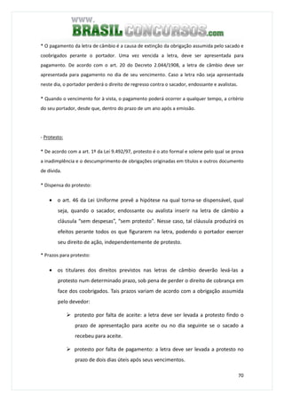 70
* O pagamento da letra de câmbio é a causa de extinção da obrigação assumida pelo sacado e
coobrigados perante o portador. Uma vez vencida a letra, deve ser apresentada para
pagamento. De acordo com o art. 20 do Decreto 2.044/1908, a letra de câmbio deve ser
apresentada para pagamento no dia de seu vencimento. Caso a letra não seja apresentada
neste dia, o portador perderá o direito de regresso contra o sacador, endossante e avalistas.
* Quando o vencimento for à vista, o pagamento poderá ocorrer a qualquer tempo, a critério
do seu portador, desde que, dentro do prazo de um ano após a emissão.
- Protesto:
* De acordo com a art. 1º da Lei 9.492/97, protesto é o ato formal e solene pelo qual se prova
a inadimplência e o descumprimento de obrigações originadas em títulos e outros documento
de dívida.
* Dispensa do protesto:
• o art. 46 da Lei Uniforme prevê a hipótese na qual torna-se dispensável, qual
seja, quando o sacador, endossante ou avalista inserir na letra de câmbio a
cláusula “sem despesas”, “sem protesto". Nesse caso, tal cláusula produzirá os
efeitos perante todos os que figurarem na letra, podendo o portador exercer
seu direito de ação, independentemente de protesto.
* Prazos para protesto:
• os titulares dos direitos previstos nas letras de câmbio deverão levá-las a
protesto num determinado prazo, sob pena de perder o direito de cobrança em
face dos coobrigados. Tais prazos variam de acordo com a obrigação assumida
pelo devedor:
protesto por falta de aceite: a letra deve ser levada a protesto findo o
prazo de apresentação para aceite ou no dia seguinte se o sacado a
recebeu para aceite.
protesto por falta de pagamento: a letra deve ser levada a protesto no
prazo de dois dias úteis após seus vencimentos.
 