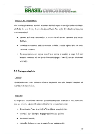 71
- Prescrição das ações cambiais:
* Os titulares (portadores) de letras de câmbio deverão ingressar com ação cambial visando a
satisfação dos seus direitos decorrentes destes títulos. Para tanto, deverão atentar-se para o
prazo prescricional:
• contra o aceitante e seu avalista, o prazo é de três anos a contar do vencimento
do título;
• contra os endossantes e seus avalistas e contra o sacador, o prazo é de um ano a
contar do protesto;
• dos endossantes, uns contra os outros e contra o sacador, o prazo é de seis
meses a contar do dia em que o endossante pagou a letra ou que ele próprio foi
acionado.
5.2. Nota promissória
- Conceito:
* Nota promissória é uma promessa direta de pagamento dada pelo emitente / devedor em
favor do credor/beneficiário.
- Requisitos:
*O artigo 75 da Lei Uniforme estabelece quais são os requisitos essenciais da nota promissória
para que a mesma seja considerada um título formal com valor comercial:
• denominação “nota promissória” inserida no próprio texto;
• promessa pura e simples de pagar determinada quantia;
• dia do vencimento;
• indicação do lugar em que se deve efetuar o pagamento;
 