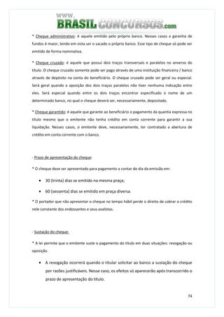 74
* Cheque administrativo: é aquele emitido pelo próprio banco. Nesses casos a garantia de
fundos é maior, tendo em vista ser o sacado o próprio banco. Esse tipo de cheque só pode ser
emitido de forma nominativa.
* Cheque cruzado: é aquele que possui dois traços transversais e paralelos no anverso do
título. O cheque cruzado somente pode ser pago através de uma instituição financeira / banco
através de depósito na conta do beneficiário. O cheque cruzado pode ser geral ou especial.
Será geral quando a aposição dos dois traços paralelos não tiver nenhuma indicação entre
eles. Será especial quando entre os dois traços encontrar especificado o nome de um
determinado banco, no qual o cheque deverá ser, necessariamente, depositado.
* Cheque garantido: é aquele que garante ao beneficiário o pagamento da quantia expressa no
título mesmo que o emitente não tenha crédito em conta corrente para garantir a sua
liquidação. Nesses casos, o emitente deve, necessariamente, ter contratado a abertura de
crédito em conta corrente com o banco.
- Prazo de apresentação do cheque:
* O cheque deve ser apresentado para pagamento a contar do dia da emissão em:
• 30 (trinta) dias se emitido na mesma praça;
• 60 (sessenta) dias se emitido em praça diversa.
* O portador que não apresentar o cheque no tempo hábil perde o direito de cobrar o crédito
nele constante dos endossantes e seus avalistas.
- Sustação do cheque:
* A lei permite que o emitente suste o pagamento do título em duas situações: revogação ou
oposição.
• A revogação ocorrerá quando o titular solicitar ao banco a sustação do cheque
por razões justificáveis. Nesse caso, os efeitos só aparecerão após transcorrido o
prazo de apresentação do título.
 
