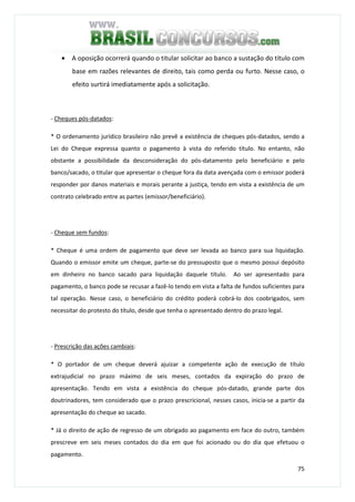 75
• A oposição ocorrerá quando o titular solicitar ao banco a sustação do título com
base em razões relevantes de direito, tais como perda ou furto. Nesse caso, o
efeito surtirá imediatamente após a solicitação.
- Cheques pós-datados:
* O ordenamento jurídico brasileiro não prevê a existência de cheques pós-datados, sendo a
Lei do Cheque expressa quanto o pagamento à vista do referido título. No entanto, não
obstante a possibilidade da desconsideração do pós-datamento pelo beneficiário e pelo
banco/sacado, o titular que apresentar o cheque fora da data avençada com o emissor poderá
responder por danos materiais e morais perante a justiça, tendo em vista a existência de um
contrato celebrado entre as partes (emissor/beneficiário).
- Cheque sem fundos:
* Cheque é uma ordem de pagamento que deve ser levada ao banco para sua liquidação.
Quando o emissor emite um cheque, parte-se do pressuposto que o mesmo possui depósito
em dinheiro no banco sacado para liquidação daquele título. Ao ser apresentado para
pagamento, o banco pode se recusar a fazê-lo tendo em vista a falta de fundos suficientes para
tal operação. Nesse caso, o beneficiário do crédito poderá cobrá-lo dos coobrigados, sem
necessitar do protesto do título, desde que tenha o apresentado dentro do prazo legal.
- Prescrição das ações cambiais:
* O portador de um cheque deverá ajuizar a competente ação de execução de título
extrajudicial no prazo máximo de seis meses, contados da expiração do prazo de
apresentação. Tendo em vista a existência do cheque pós-datado, grande parte dos
doutrinadores, tem considerado que o prazo prescricional, nesses casos, inicia-se a partir da
apresentação do cheque ao sacado.
* Já o direito de ação de regresso de um obrigado ao pagamento em face do outro, também
prescreve em seis meses contados do dia em que foi acionado ou do dia que efetuou o
pagamento.
 
