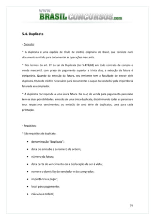 76
5.4. Duplicata
- Conceito:
* A duplicata é uma espécie de título de crédito originária do Brasil, que consiste num
documento emitido para documentar as operações mercantis.
* Nos termos do art. 1º da Lei da Duplicata (Lei 5.474/68) em todo contrato de compra e
venda mercantil, com prazo de pagamento superior a trinta dias, a extração da fatura é
obrigatória. Quando da emissão da fatura, seu emitente tem a faculdade de extrair dele
duplicata, título de crédito necessário para documentar o saque do vendedor pela importância
faturada ao comprador.
* A duplicata corresponde a uma única fatura. No caso de venda para pagamento parcelado
tem-se duas possibilidades: emissão de uma única duplicata, discriminando todas as parcelas e
seus respectivos vencimentos; ou emissão de uma série de duplicatas, uma para cada
prestação.
- Requisitos:
* São requisitos da duplicata:
• denominação “duplicata”;
• data de emissão e o número de ordem;
• número da fatura;
• data certa do vencimento ou a declaração de ser à vista;
• nome e o domicilio do vendedor e do comprador;
• importância a pagar;
• local para pagamento;
• cláusula à ordem;
 
