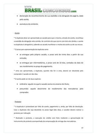 77
• declaração do reconhecimento de sua exatidão e da obrigação de pagá-la, dada
pelo aceite;
• assinatura do emitente.
- Aceite:
* A duplicata deve ser apresentada ao sacado para que o mesmo, através do aceite, reconheça
a exatidão da obrigação nela contida. Ao contrário do que ocorre com letra de câmbio, o aceite
na duplicata é obrigatório, cabendo ao sacado manifestar o motivo do aceite ou de sua recusa.
* O prazo para apresentação da duplicata varia:
• se entregue pelo próprio sacado, o prazo será de trinta dias a partir da sua
emissão;
• se entregue por intermediários, o prazo será de 10 dias, contados da data do
seu recebimento na praça de pagamento.
* Uma vez apresentada, a duplicata, quando não for à vista, deverá ser devolvida pelo
comprador / sacado em dez dias.
* O aceite pode ser de duas espécies:
• ordinário: aquele no qual o sacado assina no anverso do título;
• presumido: aquele decorrente do recebimento das mercadorias pelo
comprador.
- Protesto:
* A duplicata é protestável por falta de aceite, pagamento e, ainda, por falta de devolução.
Caso a duplicata não seja devolvida no prazo legal (dez dias), o sacador deverá realizar o
protesto por indicação.
* Realizado o protesto, a execução do crédito será feito mediante a apresentação do
instrumento de protesto acompanhado da comprovação de entrega das mercadorias.
 