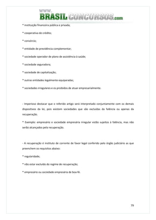79
* instituição financeira pública e privada;
* cooperativa de crédito;
* consórcio;
* entidade de previdência complementar;
* sociedade operador de plano de assistência à saúde;
* sociedade seguradora;
* sociedade de capitalização;
* outras entidades legalmente equiparadas;
* sociedades irregulares e os proibidos de atuar empresarialmente.
- Imperioso destacar que o referido artigo será interpretado conjuntamente com os demais
dispositivos da lei, pois existem sociedades que são excluídas da falência ou apenas da
recuperação.
* Exemplo: empresário e sociedade empresária irregular estão sujeitos à falência, mas não
serão alcançados pela recuperação.
- A recuperação é instituto de corrente de favor legal conferido pelo órgão judiciário as que
preenchem os requisitos abaixo:
* regularidade;
* não estar excluído do regime de recuperação;
* empresário ou sociedade empresária de boa-fé.
 