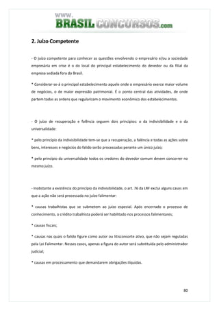 80
2. Juízo Competente
- O juízo competente para conhecer as questões envolvendo o empresário e/ou a sociedade
empresária em crise é o do local do principal estabelecimento do devedor ou da filial da
empresa sediada fora do Brasil.
* Considerar-se-á o principal estabelecimento aquele onde o empresário exerce maior volume
de negócios, o de maior expressão patrimonial. É o ponto central das atividades, de onde
partem todas as ordens que regularizam o movimento econômico dos estabelecimentos.
- O juízo de recuperação e falência seguem dois princípios: o da indivisibilidade e o da
universalidade:
* pelo princípio da indivisibilidade tem-se que a recuperação, a falência e todas as ações sobre
bens, interesses e negócios do falido serão processadas perante um único juízo;
* pelo princípio da universalidade todos os credores do devedor comum devem concorrer no
mesmo juízo.
- Inobstante a existência do princípio da indivisibilidade, o art. 76 da LRF exclui alguns casos em
que a ação não será processada no juízo falimentar:
* causas trabalhistas que se submetem ao juízo especial. Após encerrado o processo de
conhecimento, o crédito trabalhista poderá ser habilitado nos processos falimentares;
* causas fiscais;
* causas nas quais o falido figure como autor ou litisconsorte ativo, que não sejam reguladas
pela Lei Falimentar. Nesses casos, apenas a figura do autor será substituída pelo administrador
judicial;
* causas em processamento que demandarem obrigações ilíquidas.
 