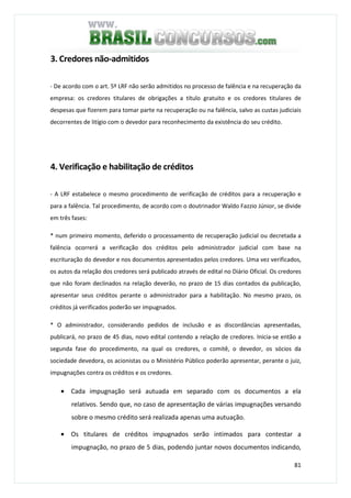 81
3. Credores não-admitidos
- De acordo com o art. 5º LRF não serão admitidos no processo de falência e na recuperação da
empresa: os credores titulares de obrigações a título gratuito e os credores titulares de
despesas que fizerem para tomar parte na recuperação ou na falência, salvo as custas judiciais
decorrentes de litígio com o devedor para reconhecimento da existência do seu crédito.
4. Verificação e habilitação de créditos
- A LRF estabelece o mesmo procedimento de verificação de créditos para a recuperação e
para a falência. Tal procedimento, de acordo com o doutrinador Waldo Fazzio Júnior, se divide
em três fases:
* num primeiro momento, deferido o processamento de recuperação judicial ou decretada a
falência ocorrerá a verificação dos créditos pelo administrador judicial com base na
escrituração do devedor e nos documentos apresentados pelos credores. Uma vez verificados,
os autos da relação dos credores será publicado através de edital no Diário Oficial. Os credores
que não foram declinados na relação deverão, no prazo de 15 dias contados da publicação,
apresentar seus créditos perante o administrador para a habilitação. No mesmo prazo, os
créditos já verificados poderão ser impugnados.
* O administrador, considerando pedidos de inclusão e as discordâncias apresentadas,
publicará, no prazo de 45 dias, novo edital contendo a relação de credores. Inicia-se então a
segunda fase do procedimento, na qual os credores, o comitê, o devedor, os sócios da
sociedade devedora, os acionistas ou o Ministério Público poderão apresentar, perante o juiz,
impugnações contra os créditos e os credores.
• Cada impugnação será autuada em separado com os documentos a ela
relativos. Sendo que, no caso de apresentação de várias impugnações versando
sobre o mesmo crédito será realizada apenas uma autuação.
• Os titulares de créditos impugnados serão intimados para contestar a
impugnação, no prazo de 5 dias, podendo juntar novos documentos indicando,
 