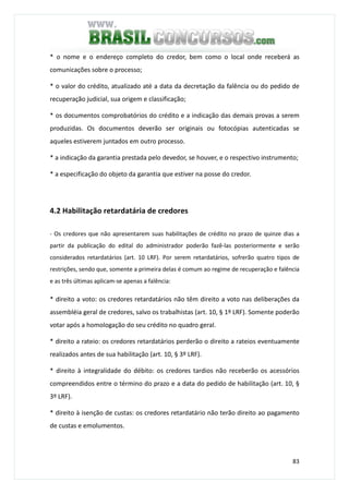 83
* o nome e o endereço completo do credor, bem como o local onde receberá as
comunicações sobre o processo;
* o valor do crédito, atualizado até a data da decretação da falência ou do pedido de
recuperação judicial, sua origem e classificação;
* os documentos comprobatórios do crédito e a indicação das demais provas a serem
produzidas. Os documentos deverão ser originais ou fotocópias autenticadas se
aqueles estiverem juntados em outro processo.
* a indicação da garantia prestada pelo devedor, se houver, e o respectivo instrumento;
* a especificação do objeto da garantia que estiver na posse do credor.
4.2 Habilitação retardatária de credores
- Os credores que não apresentarem suas habilitações de crédito no prazo de quinze dias a
partir da publicação do edital do administrador poderão fazê-las posteriormente e serão
considerados retardatários (art. 10 LRF). Por serem retardatários, sofrerão quatro tipos de
restrições, sendo que, somente a primeira delas é comum ao regime de recuperação e falência
e as três últimas aplicam-se apenas a falência:
* direito a voto: os credores retardatários não têm direito a voto nas deliberações da
assembléia geral de credores, salvo os trabalhistas (art. 10, § 1º LRF). Somente poderão
votar após a homologação do seu crédito no quadro geral.
* direito a rateio: os credores retardatários perderão o direito a rateios eventuamente
realizados antes de sua habilitação (art. 10, § 3º LRF).
* direito à integralidade do débito: os credores tardios não receberão os acessórios
compreendidos entre o término do prazo e a data do pedido de habilitação (art. 10, §
3º LRF).
* direito à isenção de custas: os credores retardatário não terão direito ao pagamento
de custas e emolumentos.
 