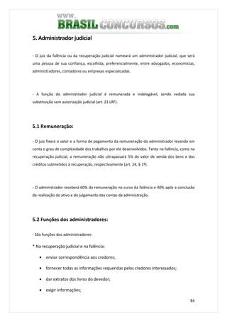 84
5. Administrador judicial
- O juiz da falência ou da recuperação judicial nomeará um administrador judicial, que será
uma pessoa de sua confiança, escolhida, preferencialmente, entre advogados, economistas,
administradores, contadores ou empresas especializadas.
- A função do administrador judicial é remunerada e indelegável, sendo vedada sua
substituição sem autorização judicial (art. 21 LRF).
5.1 Remuneração:
- O juiz fixará o valor e a forma de pagamento da remuneração do administrador levando em
conta o grau de complexidade dos trabalhos por ele desenvolvidos. Tanto na falência, como na
recuperação judicial, a remuneração não ultrapassará 5% do valor de venda dos bens e dos
créditos submetidos à recuperação, respectivamente (art. 24, § 1º).
- O administrador receberá 60% da remuneração no curso da falência e 40% após a conclusão
da realização do ativo e do julgamento das contas da administração.
5.2 Funções dos administradores:
- São funções dos administradores:
* Na recuperação judicial e na falência:
• enviar correspondência aos credores;
• fornecer todas as informações requeridas pelos credores interessados;
• dar extratos dos livros do devedor;
• exigir informações;
 