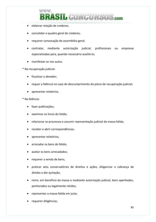 85
• elaborar relação de credores;
• consolidar o quadro geral de credores;
• requerer convocação de assembléia geral;
• contratar, mediante autorização judicial, profissionais ou empresas
especializadas para, quando necessário auxiliá-lo;
• manifestar-se nos autos.
* Na recuperação judicial:
• fiscalizar o devedor;
• requer a falência no caso de descumprimento do plano de recuperação judicial;
• apresentar relatórios.
* Na falência:
• fazer publicações;
• examinar os livros do falido;
• relacionar os processos e assumir representação judicial da massa falida;
• receber e abrir correspondências;
• apresentar relatórios;
• arrecadar os bens do falido;
• avaliar os bens arrecadados;
• requerer a venda de bens;
• praticar atos conservatórios de direitos e ações, diligenciar a cobrança de
dívidas e dar quitação;
• remir, em beneficio da massa e mediante autorização judicial, bens apenhados,
penhorados ou legalmente retidos;
• representar a massa falida em juízo;
• requerer diligências;
 