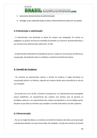 86
• apresentar demonstrativo de administração;
• entregar a seu substituto todos os bens e documentos da massa em seu poder.
5.3 Destituição e substituição:
- O administrador será destituído se deixar de cumprir suas obrigações, for omisso ou
negligente, ou praticar ato lesivo às atividades do devedor ou a terceiros. Quando destituído, o
juiz nomeará novo administrador judicial (art. 31 LRF).
- O administrador destituído fica impedido de exercer o cargo em novo processo de falência ou
recuperação, não podendo ainda se candidatar a membro do Comitê de Credores.
6. Comitê de Credores
- Ao contrário do administrador judicial, o Comitê de Credores é órgão facultativo na
recuperação judicial e na falência, cabendo aos credores decidir pela conveniência ou não de
sua instalação.
- De acordo com o art. 26 LRF, o Comitê é composto por: um representante dos empregados
(classe trabalhista), um representante dos credores com direitos reais de garantia ou
privilégios especiais e um representante dos credores quirografários e com privilégios gerais.
Ressalta-se que todos os membros que compõem o Comitê serão eleitos com dois suplentes.
6.1 Remuneração
- Por ser um órgão facultativo, os membros do Comitê de Credores não terão sua remuneração
custeada pelo devedor nem pela massa falida. Na realidade, a função dos membros do Comitê
 