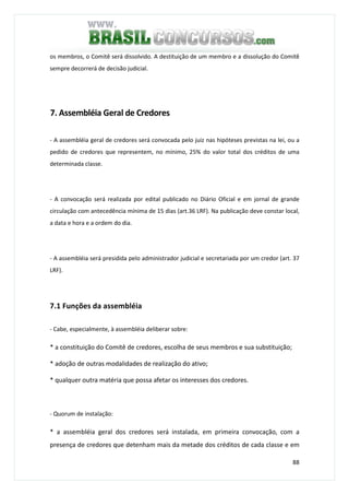 88
os membros, o Comitê será dissolvido. A destituição de um membro e a dissolução do Comitê
sempre decorrerá de decisão judicial.
7. Assembléia Geral de Credores
- A assembléia geral de credores será convocada pelo juiz nas hipóteses previstas na lei, ou a
pedido de credores que representem, no mínimo, 25% do valor total dos créditos de uma
determinada classe.
- A convocação será realizada por edital publicado no Diário Oficial e em jornal de grande
circulação com antecedência mínima de 15 dias (art.36 LRF). Na publicação deve constar local,
a data e hora e a ordem do dia.
- A assembléia será presidida pelo administrador judicial e secretariada por um credor (art. 37
LRF).
7.1 Funções da assembléia
- Cabe, especialmente, à assembléia deliberar sobre:
* a constituição do Comitê de credores, escolha de seus membros e sua substituição;
* adoção de outras modalidades de realização do ativo;
* qualquer outra matéria que possa afetar os interesses dos credores.
- Quorum de instalação:
* a assembléia geral dos credores será instalada, em primeira convocação, com a
presença de credores que detenham mais da metade dos créditos de cada classe e em
 