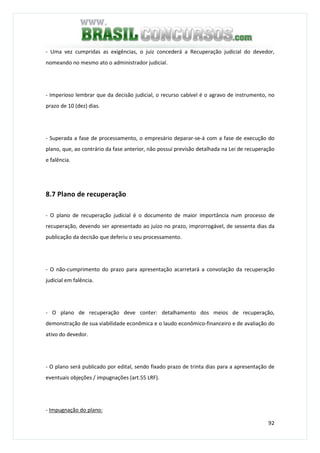 92
- Uma vez cumpridas as exigências, o juiz concederá a Recuperação judicial do devedor,
nomeando no mesmo ato o administrador judicial.
- Imperioso lembrar que da decisão judicial, o recurso cabível é o agravo de instrumento, no
prazo de 10 (dez) dias.
- Superada a fase de processamento, o empresário deparar-se-á com a fase de execução do
plano, que, ao contrário da fase anterior, não possui previsão detalhada na Lei de recuperação
e falência.
8.7 Plano de recuperação
- O plano de recuperação judicial é o documento de maior importância num processo de
recuperação, devendo ser apresentado ao juízo no prazo, improrrogável, de sessenta dias da
publicação da decisão que deferiu o seu processamento.
- O não-cumprimento do prazo para apresentação acarretará a convolação da recuperação
judicial em falência.
- O plano de recuperação deve conter: detalhamento dos meios de recuperação,
demonstração de sua viabilidade econômica e o laudo econômico-financeiro e de avaliação do
ativo do devedor.
- O plano será publicado por edital, sendo fixado prazo de trinta dias para a apresentação de
eventuais objeções / impugnações (art.55 LRF).
- Impugnação do plano:
 