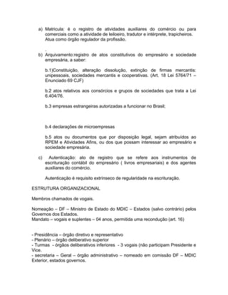 a) Matricula: é o registro de atividades auxiliares do comércio ou para
      comerciais como a atividade de leiloeiro, tradutor e intérprete, trapicheiros.
      Atua como órgão regulador da profissão.

      .
   b) Arquivamento:registro de atos constitutivos do empresário e sociedade
      empresária, a saber:

        b.1)Constituição, alteração dissolução, extinção de firmas mercantis:
        unipessoais, sociedades mercantis e cooperativas. (Art. 18 Lei 5764/71 –
        Enunciado 69 CJF)

        b.2 atos relativos aos consórcios e grupos de sociedades que trata a Lei
        6.404/76.

        b.3 empresas estrangeiras autorizadas a funcionar no Brasil;



        b.4 declarações de microempresas

        b.5 atos ou documentos que por disposição legal, sejam atribuídos ao
        RPEM e Atividades Afins, ou dos que possam interessar ao empresário e
        sociedade empresária.

   c)     Autenticação: ato de registro que se refere aos instrumentos de
        escrituração contábil do empresário ( livros empresariais) e dos agentes
        auxiliares do comércio.

        Autenticação é requisito extrínseco de regularidade na escrituração.

ESTRUTURA ORGANIZACIONAL

Membros chamados de vogais.

Nomeação – DF – Ministro de Estado do MDIC – Estados (salvo contrário) pelos
Governos dos Estados.
Mandato – vogais e suplentes – 04 anos, permitida uma recondução (art. 16)


- Presidência – órgão diretivo e representativo
- Plenário – órgão deliberativo superior
- Turmas - órgãos deliberativos inferiores - 3 vogais (não participam Presidente e
Vice.
- secretaria – Geral – órgão administrativo – nomeado em comissão DF – MDIC
Exterior, estados governos.
 