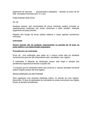 julgamento de recursos. - arquivamentos colegiados – decisão no prazo de 05
dias. moraçãoe Empresas (arts. 41 e 42).

PUBLICIDADE DOS ATOS

Art. 29

Qualquer pessoa, sem necessidade de provar interesse, poderá consultar os
assentamentos existentes nas juntas comerciais e obter certidão, mediante
pagamento do preço previsto.

Registro tem função de tornar público relativos a esses agentes econômicos
mercantis.

Inatividade

Ocorre quando não há qualquer arquivamento no período de 10 anos na
junta relativo a um determinado empresário.

Procedimento da inatividade

Envio de uma notificação para saber se o mesmo ainda está em atividade
comercial sob pena de não respondendo será cancelado o seu registro.

A inatividade é diferente da dissolução porque esta exige a solução das
pendências negociais/comerciais e aquela não.

 A empresa que for declarada inativa mas continuar a exercer atividade comercial
estará irregular porque não terá registro.

REGULARIZAÇÃO DA INATIVIDADE

Para regularizar uma empresa declarada inativa, só através de novo registro.
Decorridos 10 dias da declaração da inatividade as juntas comunicam aos órgãos
fiscais as devidas providências.
 