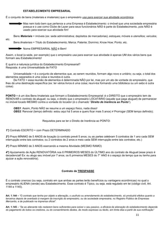 11
ESTABELECIMENTO EMPRESARIAL
É o conjunto de bens (materiais e imateriais) que o empresário usa para exercer sua atividade econômica.
Mas nem todo bem que pertence a uma Empresa é Estabelecimento: o imóvel que uma sociedade empresária
possua e o use como Clube de Lazer para seus funcionários NÃO é parte do Estabelecimento, pois NÃO é
usado para exercer sua atividade fim!
Bens Materiais = imóveis (ex: sede administrativa; depósitos de mercadorias); estoques; móveis e utensílios; veículos;
etc.
Bens Imateriais = Título do Estabelecimento; Marca; Patente; Domínio; Know How; Ponto; etc.
Nome EMPRESARIAL NÃO é Bem!
Assim, o local (a sede, por exemplo) que o empresário usa para exercer sua atividade é apenas UM dos vários bens que
formam seu Estabelecimento!
E qual é a natureza jurídica do Estabelecimento Empresarial?
Resposta: é uma Universalidade de FATO
Universalidade = é o conjunto de elementos que, ao serem reunidos, formam algo novo e unitário; ou seja, o total dos
elementos separados é uma coisa e reunidos é outra.
De FATO = essa reunião de elementos é determinada NÃO por lei, mas por um ato de vontade do empresário, que
lhes dá uma destinação específica (ex: ter vários livros é uma coisa; reuni-los formando uma biblioteca ou um sebo é outra
coisa).
PONTO = é um dos Bens Imateriais que formam o Estabelecimento Empresarial: é o DIREITO que o empresário tem de
RENOVAR o contrato de aluguel; ou seja, o direito que o empresário LOCATÁRIO (aquele que paga aluguel) de permanecer
no imóvel locado MESMO contra a vontade do locador (é o chamado “Direito de Inerência ao Ponto”).
OBS1: Assim, Ponto NÃO se resume a um espaço físico, nada disso!
OBS2: Renovar (tempo definido: estou aqui há 5 anos e quero ficar mais 5 anos) ≠ Prorrogar (SEM tempo definido);
Requisitos para se ter o Direito de Inerência ao PONTO:
1°) Contrato ESCRITO + com Prazo DETERMINADO
2°) Prazo MÍNIMO de 5 ANOS de locação (o contrato prevê 5 anos; ou as partes celebram 5 contratos de 1 ano cada SEM
interrupção entre tais contratos; ou 2 contratos de 2 anos e meio cada SEM interrupção entre tais contratos; etc.)
3°) Prazo MÍNIMO de 3 ANOS exercendo a mesma Atividade (MESMO RAMO)
4°) Ajuizamento de Ação RENOVATÓRIA nos 6 PRIMEIROS MESES do ÚLTIMO ano do contrato de Aluguel (esse prazo é
decadencial! Ex: eu alugo seu imóvel por 7 anos; os 6 primeiros MESES do 7° ANO é o espaço de tempo que eu tenho para
ajuizar a ação renovatória).
Contrato de TRESPASSE
É o contrato oneroso (ou seja, contrato em que ambas as partes terão benefícios ou vantagens econômicas) no qual o
empresário ALIENA (vende) seu Estabelecimento. Esse contrato é Típico, ou seja, está regulado em lei (código civil, Art.
1144 e 1145).
Art. 1.144 – “O contrato que tenha por objeto a alienação, o usufruto ou arrendamento do estabelecimento, só produzirá efeitos quanto a
terceiros depois de averbado à margem da inscrição do empresário, ou da sociedade empresária, no Registro Público de Empresas
Mercantis, e de publicado na imprensa oficial”.
Art. 1.145 – “Se ao alienante não restarem bens suficientes para solver o seu passivo, a eficácia da alienação do estabelecimento depende
do pagamento de todos os credores, ou do consentimento destes, de modo expresso ou tácito, em trinta dias a partir de sua notificação”
 