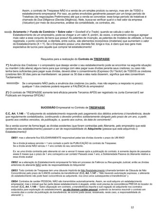 12
Assim, o contrato de Trespasse NÃO é a venda de um simples produto ou serviço, mas sim de TODO o
estabelecimento empresarial. Por isso, as partes envolvidas geralmente passam por um longo período de
Tratativas (de negociações Preliminares) até que a venda se concretize: esse longo período de tratativas é
chamado de Due Dilligence (Devida Diligência). Nele, busca-se verificar qual é o real valor da empresa
(Valuation) por meio de documentos, análise da contabilidade, os contratos, etc.
Aviamento (= Fundo de Comércio = Sobre valor = Goodwill of a Trade): quando se calcula o valor do
Estabelecimento de um empresário, pode-se chegar a um valor X; porém, às vezes, o empresário consegue agregar
mais valor a esse conjunto de bens que possui! As patentes de invenção, as patentes de modelos de utilidade, a marca
registrada, o ponto comercial, a clientela, entre outros, são elementos incorpóreos (imateriais) que aumentam o valor
do Estabelecimento (X + Y). Se o Empresário possui uma clientela fiel, longa e rica, é claro que isso gera mais
expectativa de lucros para aquele que comprar tal estabelecimento!
Requisitos para a realização do Contrato de TRESPASSE:
1°) Anuência dos Credores = o empresário que deseja vender o seu estabelecimento pode se encontrar na seguinte situação:
ou mantém (não aliena) alguns bens para que consiga com eles pagar suas dívidas perante seus credores; ou caso não
tenha bens suficientes para pagar suas dívidas, deverá obter o consentimento (Expresso OU Tácito!) de TODOS os credores
(credores têm 30 dias para se manifestarem: se passar os 30 dias e eles nada disserem, significa que eles consentiram
Tacitamente!).
Se o empresário NÃO pediu a anuência dos credores (ou pediu, mas não esperou a resposta no prazo):
qualquer 1 dos credores poderá requerer a FALÊNCIA do empresário!
2°) O contrato de TRESPASSE somente terá eficácia perante Terceiros APÓS ser registrado na Junta Comercial E ser
Publicado em Imprensa OFICIAL!
SUCESSÃO Empresarial no Contrato de TRESPASSE
C.C, Art. 1.146 – “O adquirente do estabelecimento responde pelo pagamento dos débitos anteriores à transferência, desde
que regularmente contabilizados, continuando o devedor primitivo solidariamente obrigado pelo prazo de um ano, a partir,
quanto aos créditos vencidos, da publicação, e, quanto aos outros, da data do vencimento”.
Se a venda ocorrer de forma legal, as dívidas existentes (que foram contraídas pelo Alienante, pelo empresário que está
vendendo seu estabelecimento) passam a ser de responsabilidade do Adquirente (pessoa que está adquirindo o
Estabelecimento)!
OBS1: mas o alienante fica SOLIDARIAMENTE responsável pelas tais dívidas durante o prazo de UM ANO!
Se a dívida já estava vencida = 1 ano contado a partir da PUBLICAÇÃO do contrato de Trespasse;
Se a dívida ainda NÃO venceu = 1 ano contato do seu vencimento.
Ex: se uma dívida contraída pelo alienante só vier a vencer 6 meses após a publicação do contrato, é somente depois de passados
esses 6 meses que o prazo de 1 ano começará a ser contato! Passado esse 1 ano, a Solidariedade Passiva do Alienante relativa a
essa dívida acaba!
OBS2: se a alienação do Estabelecimento empresarial for feita em processo de Falência ou Recuperação Judicial, então as dívidas
anteriores do alienante NÃO serão de responsabilidade do Adquirente!
OBS3: Todo contrato de Trespasse tem uma cláusula Implícita de Não Restabelecimento (chamada também de Cláusula de Não
Concorrência) pelo prazo de 5 ANOS contados da transferência! (C.C, Art. 1.147 – “Não havendo autorização expressa, o alienante
do estabelecimento não pode fazer concorrência ao adquirente, nos cinco anos subsequentes à transferência”.).
OBS4: Contratos de caráter PESSOAL NÃO são transmitidos automaticamente. Assim, se você adquire um estabelecimento
empresarial, mas o imóvel que faz parte desse estabelecimento é alugado, então você precisa da concordância PRÉVIA do locador do
imóvel! (C.C, Art. 1.148 – “Salvo disposição em contrário, a transferência importa a sub-rogação do adquirente nos contratos
estipulados para exploração do estabelecimento, se não tiverem caráter pessoal, podendo os terceiros rescindir o contrato em
noventa dias a contar da publicação da transferência, se ocorrer justa causa, ressalvada, neste caso, a responsabilidade do
alienante”.).
 
