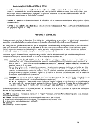 13
Contrato de SUCESSÃO ONEROSA de COTAS
É uma forma indireta de se adquirir o Estabelecimento Empresarial SEM precisar da Anuência dos Credores: na
Sucessão Onerosa de Cotas, o que se vende NÃO é o Estabelecimento, mas sim as Cotas dos Sócios! E como quem
tem as cotas, tem o Estabelecimento, então essa é uma forma indireta de adquirir o Estabelecimento sem precisar
passar pelas complicações do Contrato de Trespasse!
Contrato de Trespasse: o estabelecimento era da Sociedade ABC e passa a ser da Sociedade XYZ (objeto do negócio:
Estabelecimento);
Contrato de Sucessão Onerosa de Cotas: o estabelecimento era da Sociedade ABC e continuará sendo da Sociedade
ABC (objeto do negócio: as Cotas).
REGISTRO do EMPRESÁRIO
Todo empresário (Individual ou Sociedade Empresária) tem a obrigação legal de se registrar: ou seja, ir até um local público
específico (chamado Junta Comercial) e se inscrever (inscrição no Registro Público de Empresas Mercantis).
Ex: você junta uma grana e resolve ter uma loja de videogames. Para essa sua loja existir juridicamente, é preciso que você
faça uma “certidão de nascimento” dela. E isso você faz indo até uma Junta Comercial com um requerimento (um pedido
formal) que contenha seu nome, nacionalidade, o capital (que você está integralizando, ou seja, o dinheiro que você está
investindo), o objeto da empresa (no exemplo, comercializar videogames), etc.
Com esse registro, você se torna um Empresário Regular: terá direito a certos benefícios que somente os empresários
regularizados têm (como direito a requerer recuperação judicial, benefícios fiscais, etc.).
Logo, o Registro NÃO é, EM REGRA, condição (NÃO é Pré-requisito) para você ser considerado Empresário: para
ser empresário basta exercer profissionalmente atividade econômica organizada para a produção ou circulação de
bens ou serviços OU então exercer atividade Intelectual de natureza Científica, Literária ou Artística cujo exercício
constitua “elemento de empresa”.
Com ou Sem registro você é empresário nesses casos e se submete às regras de direito empresarial (é o que diz o
Art. 966 do C.C: “Considera-se empresário quem exerce profissionalmente atividade econômica organizada para a
produção ou a circulação de bens ou de serviços”; “Não se considera empresário quem exerce profissão intelectual,
de natureza científica, literária ou artística, ainda com o concurso de auxiliares ou colaboradores, salvo se o exercício
da profissão constituir elemento de empresa”)
EXCEÇÃO: no caso de Atividade Rural (Produtor Individual ou Sociedade Rural) o Registro É SIM condição (somente
com ele o produtor/sociedade rural serão considerados Empresários).
Art. 971 – “O empresário, cuja atividade rural constitua sua principal profissão, pode, observadas as formalidades de
que tratam o art. 968 e seus parágrafos, requerer inscrição no Registro Público de Empresas Mercantis da respectiva
sede, caso em que, depois de inscrito, ficará equiparado, para todos os efeitos, ao empresário sujeito a registro”.
O Registro está previsto tanto no código civil (art. 967 a 971; e nos art. 1150 a 1154), quanto em lei especial (Lei de Registro
Público de Empresas Mercantis: 8934/94).
Art. 967 - É obrigatória a inscrição do empresário no Registro Público de Empresas Mercantis da respectiva sede, antes do
início de sua atividade.
Art. 968 - A inscrição do empresário far-se-á mediante requerimento que contenha:
I - o seu nome, nacionalidade, domicílio, estado civil e, se casado, o regime de bens;
II - a firma, com a respectiva assinatura autógrafa;
III - o capital;
IV - o objeto e a sede da empresa.
 