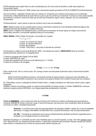 2
ATOS praticados pelo sujeito forem os atos considerados por LEI como atos de Comércio, então esse sujeito era
Comerciante! Assim:
Código Comercial Francês (em 1808): passa a ser comerciante aquele que pratica ATOS de COMÉRCIO profissionalmente;
Atos de Comércio = legislador francês optou por colocar um rol taxativo que mostrava quem passa a ser considerado
comerciante, independentemente de quem ele era: qual é o ato de comércio por natureza? A compra e venda: então aqueles
que praticam a compra e venda e/ou tudo que envolva ela (Transporte, seguro, banco, depósito, etc.) era considerado
Comerciante!
Profissionalmente = quem exerce os atos de comércio como meio de subsistência
OBS1: Registro deixou de ser condição (para você ser comerciante, bastava ter como atividade profissional alguma das
atividades prevista pelo legislador no código comercial);
OBS2: porém, o Registro era obrigatório para o comerciante se beneficiar de certas regras do código comercial (Ex:
Concordata; somente o comerciante registrado fazia jus à concordata).
OBS3: BRASIL (1850; Código Comercial) = era dividido em 4 partes
1ª parte: do comércio Em Geral
2ª parte: do comércio Marítimo
3ª parte: das Quebras
4ª parte: Título Único – dos juízos e tribunais do comércio
Comerciante no código comercial do Brasil (de 1850) = era aquele que exerce a MERCANCIA (atos de comércio
profissionalmente: previsto em um Regulamento).
1ª parte foi revogada pelo Código Civil de 2002!
2ª parte CONTINUA em vigor!
3ª parte está regulada hoje na Nova Lei de Falências (Lei 11.101/05);
4ª parte foi a primeira a se revogada.
2ª Fase 3ª Fase
Entre o final do séc. XIX e o início do séc. XX, começa a haver uma discussão doutrinária sobre a Autonomia do Direito
Comercial:
Direito Comercial é Autônomo porque o comerciante precisa de regras próprias, precisa de mais celeridade, etc.
Direito Comercial NÃO é Autônomo: ele é somente uma parte do Direito Civil (o direito Privado deve ser unificado).
Em 1942 (Itália): ocorre a unificação do Direito Privado! Assim, o código civil italiano de 1942 trazia, dentre outras, regras
comerciais;
PORÉM, o direito civil continuou sendo um regime jurídico GERAL do direito privado; e o Direito COMERCIAL continuou
Autônomo (regime jurídico ESPECIAL), com regras específicas disciplinando o mercado.
3ª FASE
Teoria da EMPRESA = como a teoria dos Atos de Comércio (rol Taxativo) se mostrou insuficiente para acompanhar a
constante evolução do Direito Comercial, surge a Teoria da Empresa, que busca dar maior amplitude à ideia de atividade
comercial (ou melhor, atividade Empresarial).
Empresa = é um termo que surgiu da economia (fatores de produção: trabalho, capital, etc.) e que foi adaptado
pelo direito. O código civil brasileiro de 2002 NÃO traz o conceito de Empresa, mas conceitua Empresário!
Art. 966 – “Considera-se empresário quem exerce profissionalmente atividade econômica organizada para a
produção ou a circulação de bens ou de serviços”.
Atividade Econômica = é a atividade que tem como finalidade gerar ou circular riquezas, ou seja, criar valor visando o lucro
(STJ, Resp 623.367). Ex: aquele que extrai minério e o vende para indústrias está circulando riquezas; aquele que compra
esse minério e o transforma em um bem de consumo está criando riquezas; etc.
 