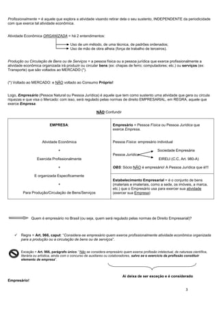 3
Profissionalmente = é aquele que explora a atividade visando retirar dela o seu sustento, INDEPENDENTE da periodicidade
com que exerce tal atividade econômica.
Atividade Econômica ORGANIZADA = há 2 entendimentos:
Uso de um método, de uma técnica, de padrões ordenados;
Uso de mão de obra alheia (força de trabalho de terceiros).
Produção ou Circulação de Bens ou de Serviços = a pessoa física ou a pessoa jurídica que exerce profissionalmente a
atividade econômica organizada irá produzir ou circular bens (ex: chapas de ferro; computadores; etc.) ou serviços (ex:
Transporte) que são voltados ao MERCADO (*).
(*) Voltado ao MERCADO: e NÃO voltado ao Consumo Próprio!
Logo, Empresário (Pessoa Natural ou Pessoa Jurídica) é aquele que tem como sustento uma atividade que gera ou circula
riquezas e que visa o Mercado: com isso, será regulado pelas normas de direito EMPRESARIAL, em REGRA, aquele que
exerce Empresa.
NÃO Confundir
EMPRESA:
Atividade Econômica
+
Exercida Profissionalmente
+
E organizada Especificamente
+
Para Produção/Circulação de Bens/Serviços
Empresário = Pessoa Física ou Pessoa Jurídica que
exerce Empresa.
Pessoa Física: empresário individual
Sociedade Empresária
Pessoa Jurídica
EIRELI (C.C, Art. 980-A)
OBS: Sócio NÃO é empresário! A Pessoa Jurídica que é!!!
Estabelecimento Empresarial = é o conjunto de bens
(materiais e imateriais, como a sede, os imóveis, a marca,
etc.) que o Empresário usa para exercer sua atividade
(exercer sua Empresa)
Quem é empresário no Brasil (ou seja, quem será regulado pelas normas de Direito Empresarial)?
 Regra = Art. 966, caput: “Considera-se empresário quem exerce profissionalmente atividade econômica organizada
para a produção ou a circulação de bens ou de serviços”.
Exceção = Art. 966, parágrafo único: “Não se considera empresário quem exerce profissão intelectual, de natureza científica,
literária ou artística, ainda com o concurso de auxiliares ou colaboradores, salvo se o exercício da profissão constituir
elemento de empresa”.
Aí deixa de ser exceção e é considerado
Empresário!
 