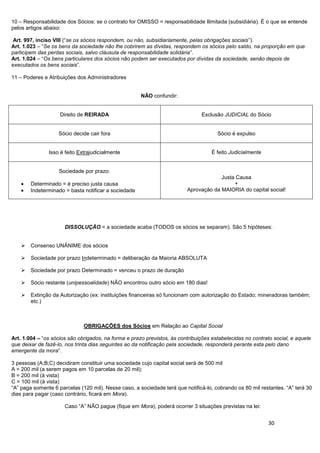 30
10 – Responsabilidade dos Sócios: se o contrato for OMISSO = responsabilidade Ilimitada (subsidiária). É o que se entende
pelos artigos abaixo:
Art. 997, inciso VIII (“se os sócios respondem, ou não, subsidiariamente, pelas obrigações sociais”).
Art. 1.023 – “Se os bens da sociedade não lhe cobrirem as dívidas, respondem os sócios pelo saldo, na proporção em que
participem das perdas sociais, salvo cláusula de responsabilidade solidária”.
Art. 1.024 – “Os bens particulares dos sócios não podem ser executados por dívidas da sociedade, senão depois de
executados os bens sociais”.
11 – Poderes e Atribuições dos Administradores
NÃO confundir:
Direito de REIRADA Exclusão JUDICIAL do Sócio
Sócio decide cair fora Sócio é expulso
Isso é feito Extrajudicialmente É feito Judicialmente
Sociedade por prazo:
Determinado = é preciso justa causa
Indeterminado = basta notificar a sociedade
Justa Causa
+
Aprovação da MAIORIA do capital social!
DISSOLUÇÃO = a sociedade acaba (TODOS os sócios se separam). São 5 hipóteses:
 Consenso UNÂNIME dos sócios
 Sociedade por prazo Indeterminado = deliberação da Maioria ABSOLUTA
 Sociedade por prazo Determinado = venceu o prazo de duração
 Sócio restante (unipessoalidade) NÃO encontrou outro sócio em 180 dias!
 Extinção da Autorização (ex: instituições financeiras só funcionam com autorização do Estado; mineradoras também;
etc.)
OBRIGAÇÕES dos Sócios em Relação ao Capital Social
Art. 1.004 – “os sócios são obrigados, na forma e prazo previstos, às contribuições estabelecidas no contrato social, e aquele
que deixar de fazê-lo, nos trinta dias seguintes ao da notificação pela sociedade, responderá perante esta pelo dano
emergente da mora”.
3 pessoas (A;B;C) decidiram constituir uma sociedade cujo capital social será de 500 mil
A = 200 mil (a serem pagos em 10 parcelas de 20 mil);
B = 200 mil (à vista)
C = 100 mil (à vista)
“A” paga somente 6 parcelas (120 mil). Nesse caso, a sociedade terá que notificá-lo, cobrando os 80 mil restantes. “A” terá 30
dias para pagar (caso contrário, ficará em Mora).
Caso “A” NÃO pague (fique em Mora), poderá ocorrer 3 situações previstas na lei:
 