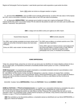 8
Regime de Participação Final nos Aquestos = casal decide quais bens serão separados e quais serão de ambos.
Assim, NÃO podem ser sócios os cônjuges casados no regime:
A – da Comunhão UNIVERSAL: para que NÃO ocorra confusão patrimonial (ex: eu tenho 70% das cotas e minha esposa
tem 30%; como a comunhão é universal, na prática cada um tem 50% das cotas da sociedade);
B – da Separação OBRIGATÓRIA = tem pessoas que só podem se casar sob o regime da Separação TOTAL (ex:
maiores de 60 anos); assim, se um idoso tivesse 70% de cotas ele não poderia se casar com uma sócia, pois na prática eles
estariam “misturando” seus patrimônios.
OBS: o código civil é de 2002 e entrou em vigência em 2003. Assim:
Haverá Direito Adquirido NÃO há direito adquirido
Em 2000, casal contrata sociedade (se tornam sócios) sob o
regime de comunhão Universal (na época não havia essa
limitação);
Entrou em 2003, nada mudará: há direito adquirido!
Em 2000, para se alterar um contrato social de uma LTDA,
bastava ser sócio majoritário;
Entrou 2003, agora em diante é preciso a aprovação de 3/4
dos sócios para alterar o contrato social: ou seja, NÃO há
direito adquirido (ser majoritário só significa maior
participação nos Lucros, no resultado da sociedade).
NOME EMPRESARIAL
Todos nós, pessoas físicas, possuímos um nome civil, que serve para nos identificar em nossas relações jurídicas do dia-a-
dia. Do mesmo jeito, os Empresários (individual ou Sociedade) também devem possuir um nome: o chamado Nome
Empresarial!
NOME Empresarial = é a expressão sob a qual o empresário e a sociedade empresária exercem suas atividades e criam
para si obrigações (que decorrem de tais atividades).
Ex: João Maluco da Silva resolve montar uma loja de videogames e, para isso, comprou um espaço físico, contratou
funcionários, etc., e se registrou como Firma Individual. Qual é o Nome Empresarial (ou seja, o nome do sujeito de direitos e
deveres que exerce atividade empresarial)? Resposta: João Maluco da Silva ou João Maluco da Silva Comércio de
videogames, etc.
Cuidado: Nome EMPRESARIAL ≠ Nome de FANTASIA ≠ Nome de DOMÍNIO ≠ MARCA
NOME de FANTASIA (= TÍTULO do Estabelecimento): é o “apelido” que o empresário (individual ou sociedade) deu para o
conjunto de bens que possui e que usa para exercer sua atividade. Deve ser Registrado em Junta Comercial!
Ex: o nome da loja de videogames poderia ser João Maluco da Silva? Resposta: Sim, poderia! Mas não seria um nome
chamativo: assim, se o empresário quiser, poderá chamar sua loja de, por exemplo, Crazy Games (e esse será o Nome de
Fantasia, ou seja, o TÍTULO do Estabelecimento)!
OBS: Nos contratos ou nos documentos públicos, o empresário sempre se identificará com seu Nome EMPRESARIAL, e
NÃO com o Nome de Fantasia!!!
 