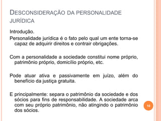 DESCONSIDERAÇÃO DA PERSONALIDADE
JURÍDICA
Introdução.
Personalidade jurídica é o fato pelo qual um ente torna-se
capaz de adquirir direitos e contrair obrigações.
Com a personalidade a sociedade constitui nome próprio,
patrimônio próprio, domicílio próprio, etc.
Pode atuar ativa e passivamente em juízo, além do
benefício da justiça gratuita.
E principalmente: separa o patrimônio da sociedade e dos
sócios para fins de responsabilidade. A sociedade arca
com seu próprio patrimônio, não atingindo o patrimônio
dos sócios.
10
 