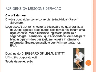 ORIGENS DA DESCONSIDERAÇÃO
Caso Salomon
Dívidas contraídas como comerciante individual (Aaron
Salomon).
Logo após, Salomon criou uma sociedade na qual era titular
de 20 mil ações e seus outros seis familiares tinham uma
ação cada: o Poder Judiciário Inglês em primeiro e
segundo grau considerou que a sociedade foi usada para
blindar o patrimônio pessoal, em terceira instância foi
reformada. Sua repercussão é que foi importante, nos
EUA.
Doutrina do DISREGARD OF LEGAL ENTITY
Lifting the corporate veil
Teoria da penetração 11
 