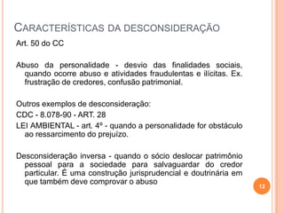 CARACTERÍSTICAS DA DESCONSIDERAÇÃO
Art. 50 do CC
Abuso da personalidade - desvio das finalidades sociais,
quando ocorre abuso e atividades fraudulentas e ilícitas. Ex.
frustração de credores, confusão patrimonial.
Outros exemplos de desconsideração:
CDC - 8.078-90 - ART. 28
LEI AMBIENTAL - art. 4º - quando a personalidade for obstáculo
ao ressarcimento do prejuízo.
Desconsideração inversa - quando o sócio deslocar patrimônio
pessoal para a sociedade para salvaguardar do credor
particular. É uma construção jurisprudencial e doutrinária em
que também deve comprovar o abuso
12
 