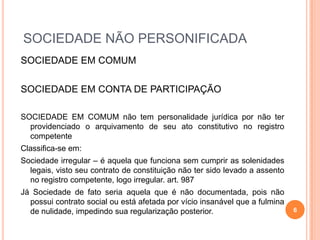 SOCIEDADE NÃO PERSONIFICADA
SOCIEDADE EM COMUM
SOCIEDADE EM CONTA DE PARTICIPAÇÃO
SOCIEDADE EM COMUM não tem personalidade jurídica por não ter
providenciado o arquivamento de seu ato constitutivo no registro
competente
Classifica-se em:
Sociedade irregular – é aquela que funciona sem cumprir as solenidades
legais, visto seu contrato de constituição não ter sido levado a assento
no registro competente, logo irregular. art. 987
Já Sociedade de fato seria aquela que é não documentada, pois não
possui contrato social ou está afetada por vício insanável que a fulmina
de nulidade, impedindo sua regularização posterior. 6
 