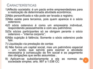 CARACTERÍSTICAS
1)Affectio societatis: é um pacto entre empreendedores para
a realização de determinada atividade econômica;
2)Não personificada e não pode ser levada a registro;
3)Não existe para terceiros, pois quem aparece é o sócio
ostensivo;
4)O sócio ostensivo é como um empresário individual,
respondendo pessoalmente e com seu patrimônio;
5)Os sócios participantes só se obrigam perante o sócio
ostensivo – “interna corporis”;
6)Não sujeição à falência; Somente o sócio ostensivo pode
falir.
7) Liquidação via prestação de contas
8) Não forma um capital social, mas um patrimônio especial
– um fundo, que servirá para exercer a atividade
necessária à consecução do fim social e ao pagamento
das obrigações que serão assumidas .
9) Aplicam-se subsidiariamente a ela as normas da
sociedade simples: arts. 997 a 1.038 CC
8
 