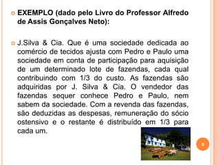  EXEMPLO (dado pelo Livro do Professor Alfredo
de Assis Gonçalves Neto):
 J.Silva & Cia. Que é uma sociedade dedicada ao
comércio de tecidos ajusta com Pedro e Paulo uma
sociedade em conta de participação para aquisição
de um determinado lote de fazendas, cada qual
contribuindo com 1/3 do custo. As fazendas são
adquiridas por J. Silva & Cia. O vendedor das
fazendas sequer conhece Pedro e Paulo, nem
sabem da sociedade. Com a revenda das fazendas,
são deduzidas as despesas, remuneração do sócio
ostensivo e o restante é distribuído em 1/3 para
cada um.
9
 