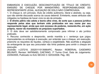 EMBARGOS À EXECUÇÃO. DESCONSTITUIÇÃO DE TÍTULO DE CRÉDITO.
EMISSÃO DE CHEQUE POR MANDATÁRIO. RESPONSABILIDADE DO
REPRESENTANTE LEGAL. ALEGAÇÃO DE DOLO NÃO COMPROVADA.
1. O cheque é, em princípio, título de crédito autônomo, literal e abstrato, ou seja,
que não admite discussão acerca da causa debendi. Entretanto, esses atributos são
mitigados na hipótese de haver vício no ato de emissão.
2. O direito pátrio não adota a teoria ultra vires, de sorte que a pessoa jurídica
responde pelos atos que tenham sido praticados em seu nome por seu
representante legal, ainda que com excesso de poderes, restando-lhe, em ação
própria, reaver do mandatário os prejuízos suportados.
3. O dolo deve ser satisfatoriamente comprovado para infirmar o ato jurídico
praticado.
4. Recurso conhecido e desprovido, sendo mantida a r. sentença que julgou
improcedentes os embargos à execução, por entender que o cheque, em execução,
preenche os requisitos de liquidez, certeza e exigibilidade. Não acolhida a alegação
da embargante de que seu procurador não tinha poderes para emitir o cheque em
execução.
(Acórdão n.237218, 20020111013686APC, Relator: ROBERVAL CASEMIRO
BELINATI, Revisor: NATANAEL CAETANO, 1ª Turma Cível, Data de Julgamento:
23/09/2005, Publicado no DJU SECAO 3: 02/03/2006. Pág.: 86)
10
 