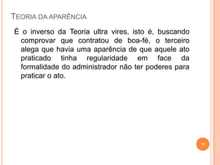 TEORIA DA APARÊNCIA
É o inverso da Teoria ultra vires, isto é, buscando
comprovar que contratou de boa-fé, o terceiro
alega que havia uma aparência de que aquele ato
praticado tinha regularidade em face da
formalidade do administrador não ter poderes para
praticar o ato.
11
 