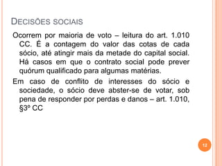 DECISÕES SOCIAIS
Ocorrem por maioria de voto – leitura do art. 1.010
CC. É a contagem do valor das cotas de cada
sócio, até atingir mais da metade do capital social.
Há casos em que o contrato social pode prever
quórum qualificado para algumas matérias.
Em caso de conflito de interesses do sócio e
sociedade, o sócio deve abster-se de votar, sob
pena de responder por perdas e danos – art. 1.010,
§3º CC
12
 