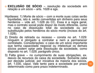 13
 EXCLUSÃO DE SÓCIO – resolução da sociedade em
relação a um sócio – arts. 1028 e sgs.
Hipóteses: 1) Morte de sócio – com a morte suas cotas serão
liquidadas, isto é, serão convertidas em dinheiro para seus
herdeiros – vide art. 1.028 do CC. Essa é a regra geral,
mas o contrato social pode dispor de modo diferente, como
no caso de dissolução total da sociedade ou por
substituição pelos herdeiros do sócio morto (incisos do art.
1.028).
2) Direito de retirada ou recesso – consta no art. 1.029:
ninguém é obrigado a contratar e nem a permanecer
contratado. Considerações: o caso de um sócio importante
que tenha capacidade negocial ou intelectual os demais
sócios podem optar pela dissolução da sociedade, como
disposto no art. 1.029, parágrafo único.
3) Falta grave – no cumprimento de suas obrigações, ex.
desvio de recursos do caixa da sociedade. Somente cabe
por decisão judicial, por iniciativa da maioria dos sócios,
art. 1.030, caput. Vale tanto para a sociedade por prazo
determinado como para prazo indeterminado.
 