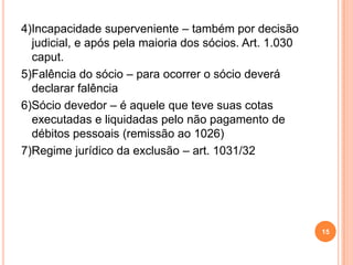 4)Incapacidade superveniente – também por decisão
judicial, e após pela maioria dos sócios. Art. 1.030
caput.
5)Falência do sócio – para ocorrer o sócio deverá
declarar falência
6)Sócio devedor – é aquele que teve suas cotas
executadas e liquidadas pelo não pagamento de
débitos pessoais (remissão ao 1026)
7)Regime jurídico da exclusão – art. 1031/32
15
 