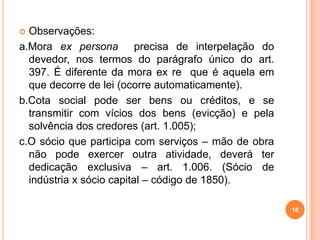  Observações:
a.Mora ex persona precisa de interpelação do
devedor, nos termos do parágrafo único do art.
397. É diferente da mora ex re que é aquela em
que decorre de lei (ocorre automaticamente).
b.Cota social pode ser bens ou créditos, e se
transmitir com vícios dos bens (evicção) e pela
solvência dos credores (art. 1.005);
c.O sócio que participa com serviços – mão de obra
não pode exercer outra atividade, deverá ter
dedicação exclusiva – art. 1.006. (Sócio de
indústria x sócio capital – código de 1850).
16
 