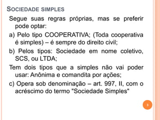 SOCIEDADE SIMPLES
Segue suas regras próprias, mas se preferir
pode optar:
a) Pelo tipo COOPERATIVA; (Toda cooperativa
é simples) – é sempre do direito civil;
b) Pelos tipos: Sociedade em nome coletivo,
SCS, ou LTDA;
Tem dois tipos que a simples não vai poder
usar: Anônima e comandita por ações;
c) Opera sob denominação – art. 997, II, com o
acréscimo do termo "Sociedade Simples"
3
 